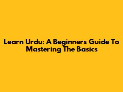 Learn Urdu: A Beginner's Guide To Mastering The Basics