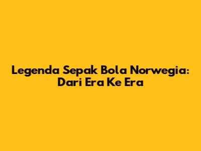 Legenda Sepak Bola Norwegia: Dari Era Ke Era