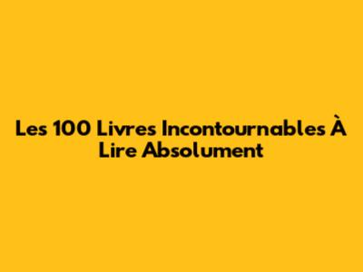 Les 100 Livres Incontournables À Lire Absolument
