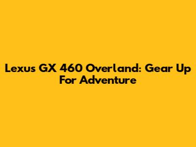 Lexus GX 460 Overland: Gear Up For Adventure