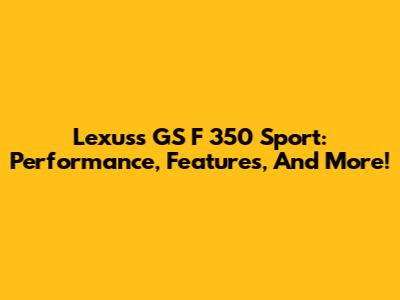 Lexuss GS F 350 Sport: Performance, Features, And More!