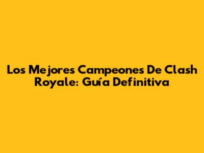 Los Mejores Campeones De Clash Royale: Guía Definitiva