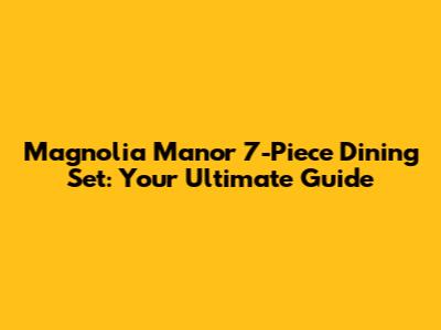 Magnolia Manor 7-Piece Dining Set: Your Ultimate Guide
