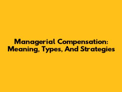 Managerial Compensation: Meaning, Types, And Strategies