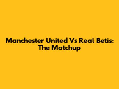 Manchester United Vs Real Betis: The Matchup
