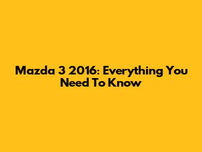 Mazda 3 2016: Everything You Need To Know