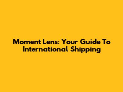 Moment Lens: Your Guide To International Shipping