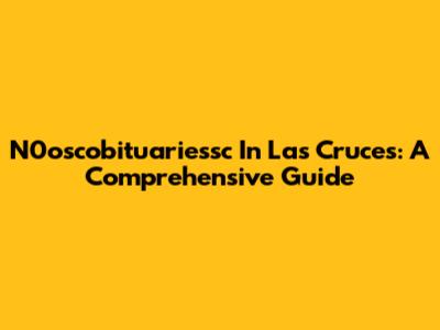 N0oscobituariessc In Las Cruces: A Comprehensive Guide