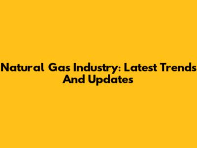 Natural Gas Industry: Latest Trends And Updates