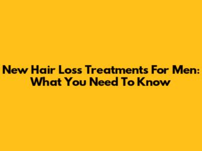New Hair Loss Treatments For Men: What You Need To Know