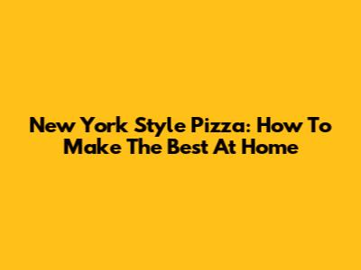 New York Style Pizza: How To Make The Best At Home