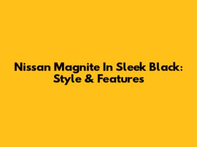 Nissan Magnite In Sleek Black: Style & Features