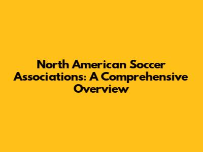 North American Soccer Associations: A Comprehensive Overview