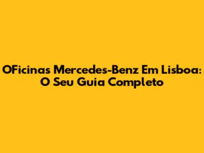 OFicinas Mercedes-Benz Em Lisboa: O Seu Guia Completo