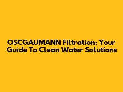 OSCGAUMANN Filtration: Your Guide To Clean Water Solutions
