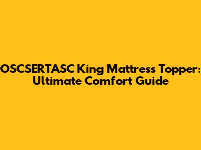 OSCSERTASC King Mattress Topper: Ultimate Comfort Guide