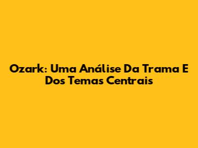 Ozark: Uma Análise Da Trama E Dos Temas Centrais
