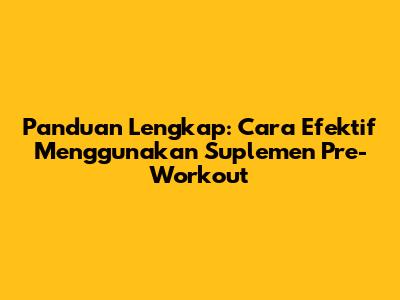 Panduan Lengkap: Cara Efektif Menggunakan Suplemen Pre-Workout
