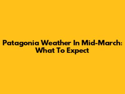 Patagonia Weather In Mid-March: What To Expect