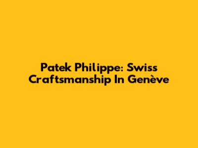 Patek Philippe: Swiss Craftsmanship In Genève