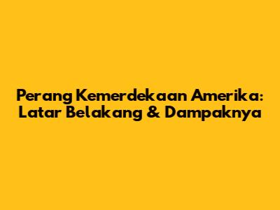 Perang Kemerdekaan Amerika: Latar Belakang & Dampaknya