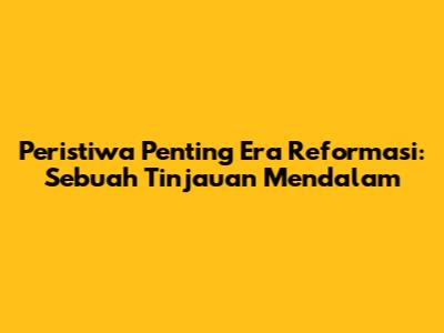 Peristiwa Penting Era Reformasi: Sebuah Tinjauan Mendalam