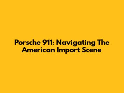 Porsche 911: Navigating The American Import Scene