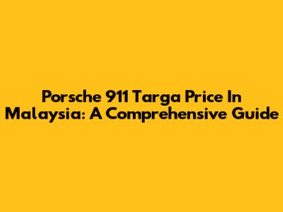 Porsche 911 Targa Price In Malaysia: A Comprehensive Guide