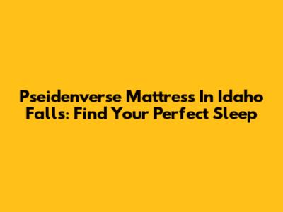 Pseidenverse Mattress In Idaho Falls: Find Your Perfect Sleep