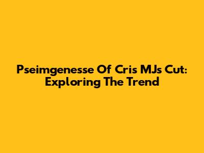 Pseimgenesse Of Cris MJ's Cut: Exploring The Trend