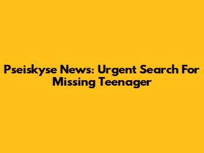 Pseiskyse News: Urgent Search For Missing Teenager