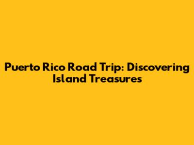 Puerto Rico Road Trip: Discovering Island Treasures
