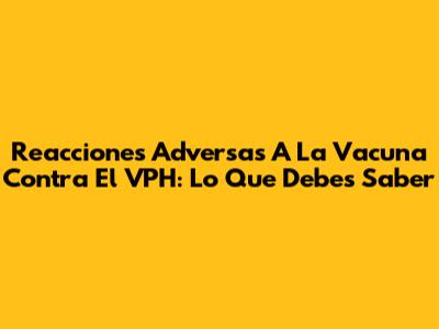 Reacciones Adversas A La Vacuna Contra El VPH: Lo Que Debes Saber