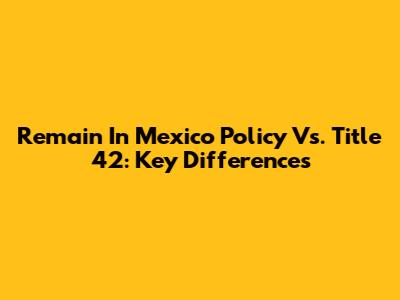 Remain In Mexico Policy Vs. Title 42: Key Differences