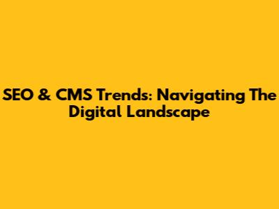 SEO & CMS Trends: Navigating The Digital Landscape