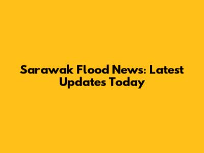 Sarawak Flood News: Latest Updates Today