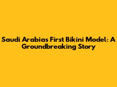 Saudi Arabia's First Bikini Model: A Groundbreaking Story