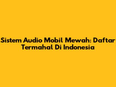 Sistem Audio Mobil Mewah: Daftar Termahal Di Indonesia