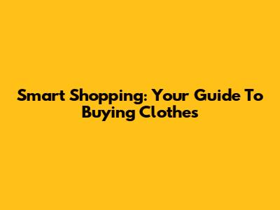 Smart Shopping: Your Guide To Buying Clothes