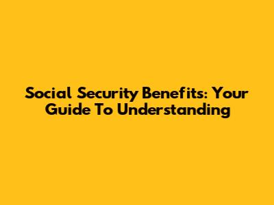 Social Security Benefits: Your Guide To Understanding