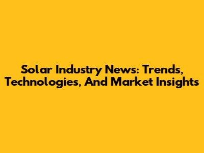 Solar Industry News: Trends, Technologies, And Market Insights