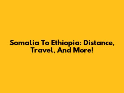 Somalia To Ethiopia: Distance, Travel, And More!