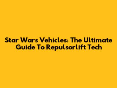 Star Wars Vehicles: The Ultimate Guide To Repulsorlift Tech