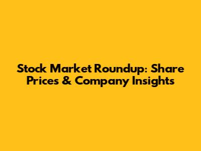 Stock Market Roundup: Share Prices & Company Insights