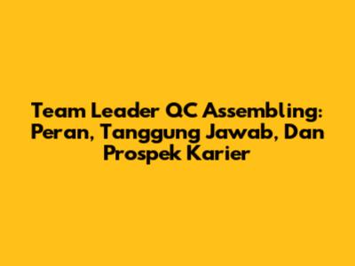 Team Leader QC Assembling: Peran, Tanggung Jawab, Dan Prospek Karier