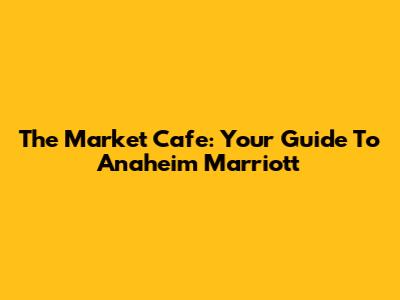 The Market Cafe: Your Guide To Anaheim Marriott