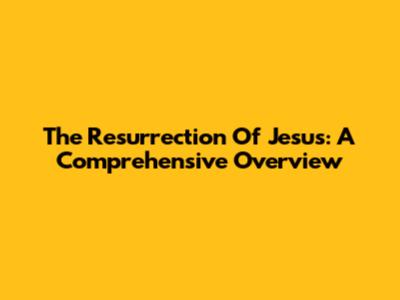 The Resurrection Of Jesus: A Comprehensive Overview