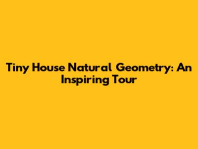 Tiny House Natural Geometry: An Inspiring Tour