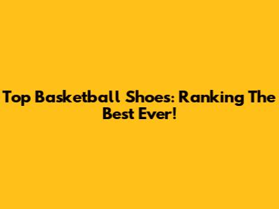 Top Basketball Shoes: Ranking The Best Ever!