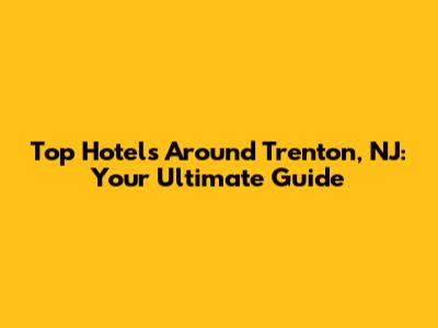 Top Hotels Around Trenton, NJ: Your Ultimate Guide